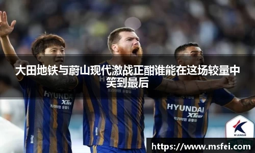 大田地铁与蔚山现代激战正酣谁能在这场较量中笑到最后